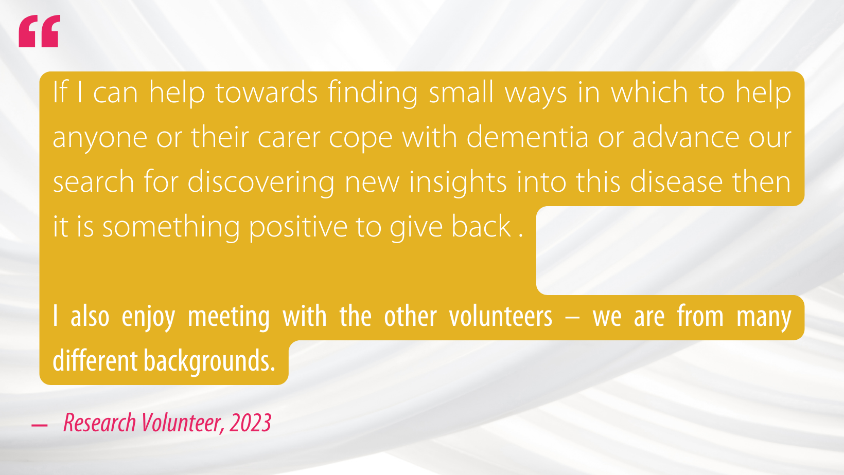 Quote from a research volunteer in 2023: If I can help towards finding small ways in which to help anyone or their carer cope with dementia or advance our search for discovering new insights into this disease then it is something positive to give back .

I also enjoy meeting with the other volunteers – we are from many different backgrounds.