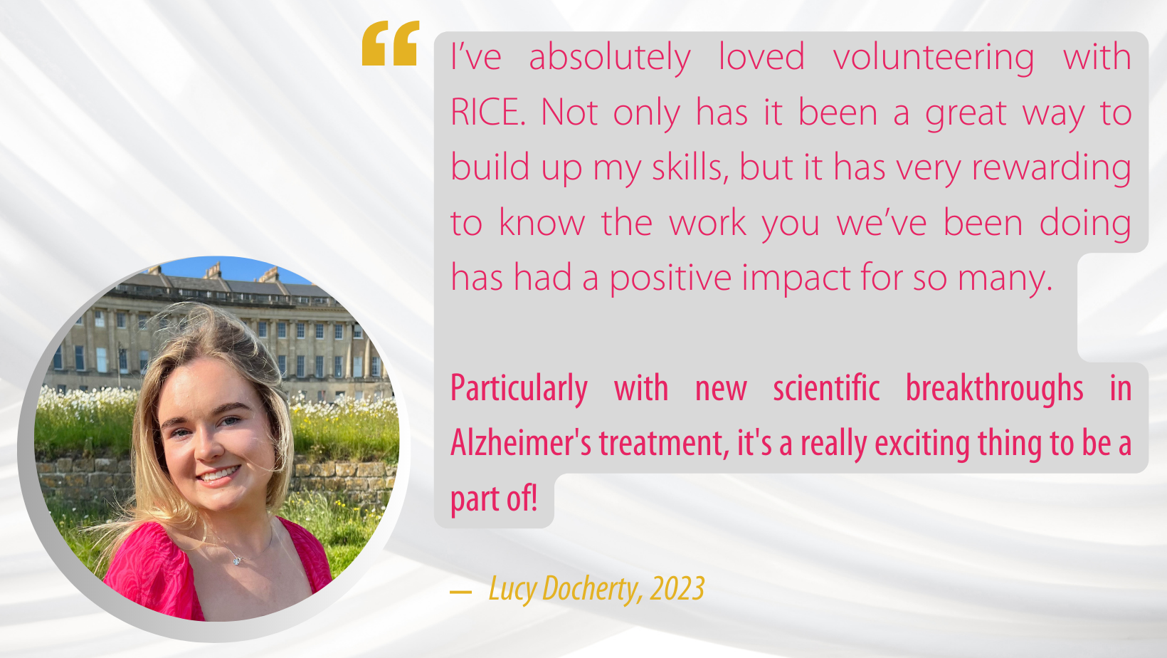 Quote from a volunteer in 2023: 
"I’ve absolutely loved volunteering with RICE. Not only has it been a great way to build up my skills, but it has very rewarding to know the work you we’ve been doing has had a positive impact for so many. Particularly with new scientific breakthroughs in Alzheimers treatment, it's a really exciting thing to be a part of!”
